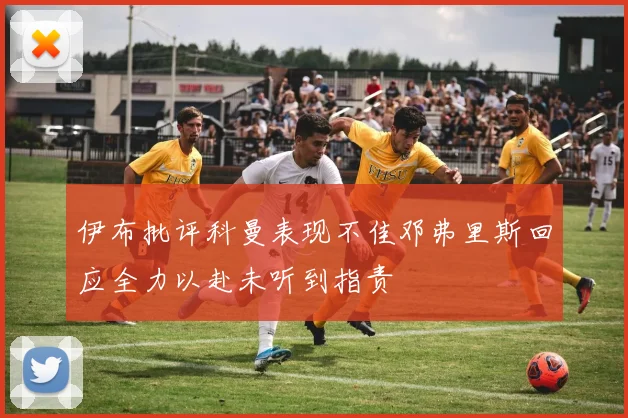 伊布批评科曼表现不佳邓弗里斯回应全力以赴未听到指责