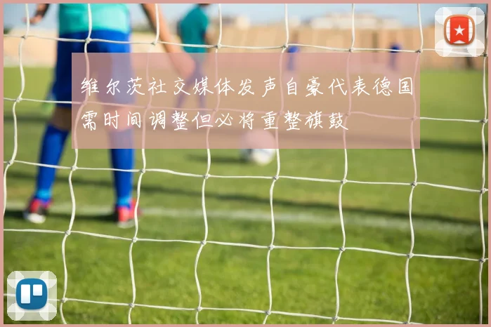 维尔茨社交媒体发声自豪代表德国需时间调整但必将重整旗鼓
