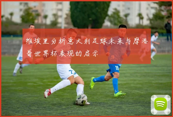 维埃里分析意大利足球未来与摩洛哥世界杯表现的启示