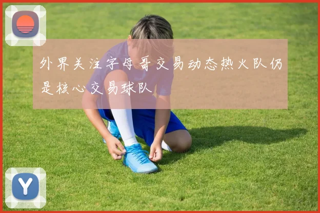 外界关注字母哥交易动态热火队仍是核心交易球队