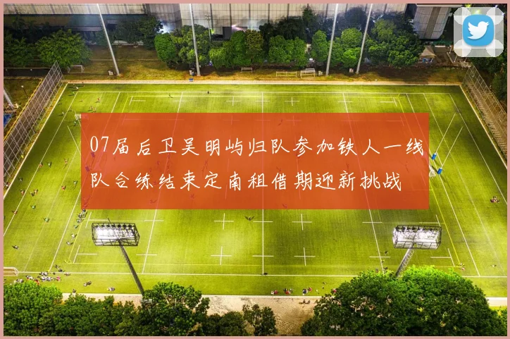 07届后卫吴明屿归队参加铁人一线队合练结束定南租借期迎新挑战
