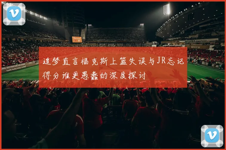 追梦直言福克斯上篮失误与JR忘记得分谁更愚蠢的深度探讨
