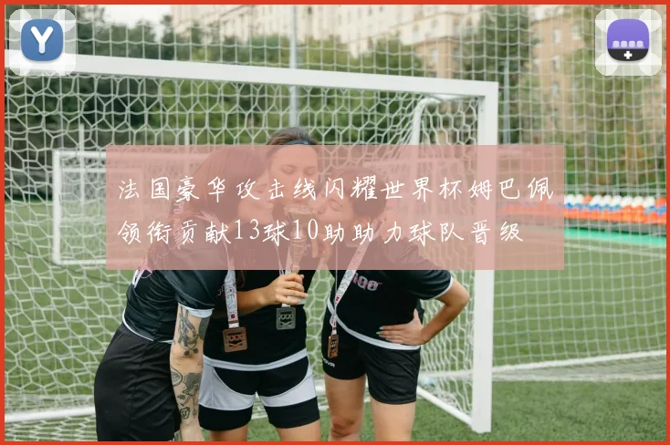 法国豪华攻击线闪耀世界杯姆巴佩领衔贡献13球10助助力球队晋级