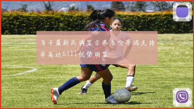 马卡最新民调显示弗洛伦蒂诺支持率高达6511优势明显