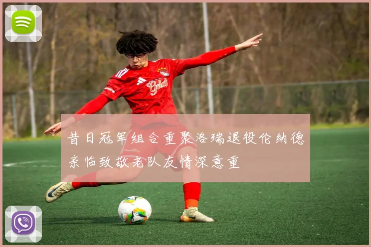 昔日冠军组合重聚洛瑞退役伦纳德亲临致敬老队友情深意重