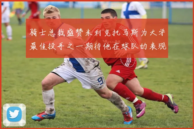 骑士总裁盛赞米利克托马斯为大学最佳投手之一期待他在球队的表现