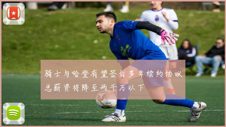 骑士与哈登有望签订多年续约协议总薪资将降至两千万以下