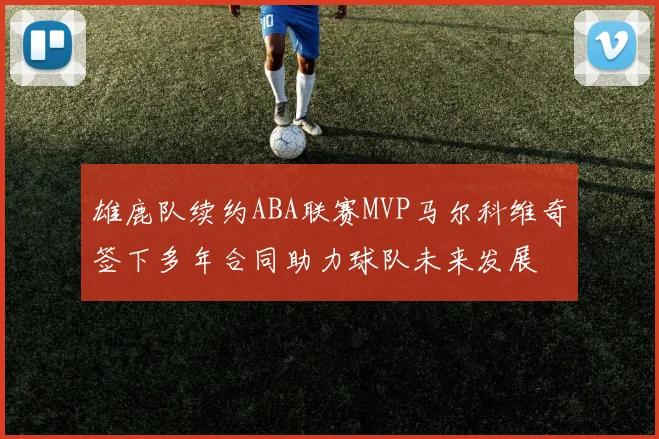 雄鹿队续约ABA联赛MVP马尔科维奇签下多年合同助力球队未来发展