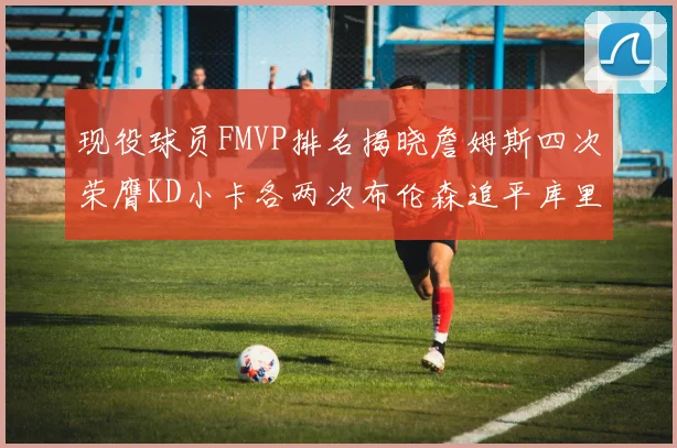 现役球员FMVP排名揭晓詹姆斯四次荣膺KD小卡各两次布伦森追平库里约基奇等人
