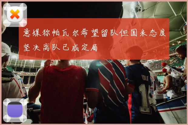 意媒称帕瓦尔希望留队但国米态度坚决离队已成定局